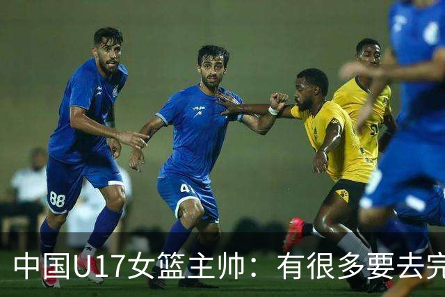 中国U17女篮主帅：有很多要去完善的地方 对外线的控制还是不够好