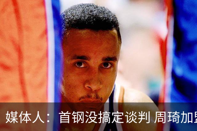 媒体人：首钢没搞定谈判 周琦加盟可能要黄