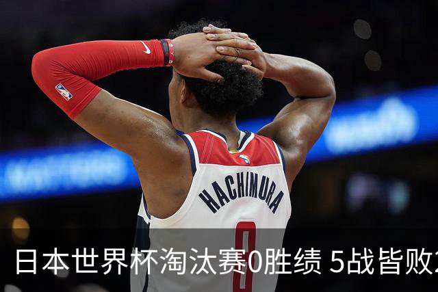 日本世界杯淘汰赛0胜绩 5战皆败2输点球2遭逆转绝杀